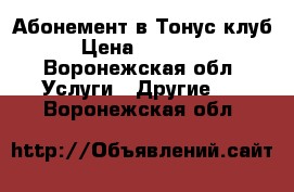 Абонемент в Тонус клуб › Цена ­ 20 000 - Воронежская обл. Услуги » Другие   . Воронежская обл.